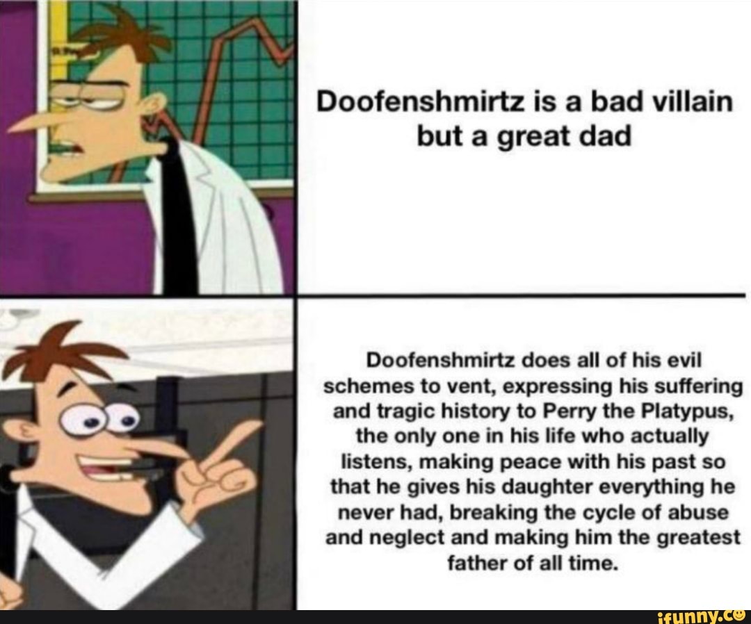 Doofenshmirtz is a bad villain
but a great dad
Doofenshmirtz does all of his evil
schemes to vent, expressing his suffering
and tragic history to Perry the Platypus,
the only one in his life who actually
listens, making peace with his past so
that he gives his daughter everything he
never had, breaking the cycle of abuse
and neglect and making him the greatest
father of all time.