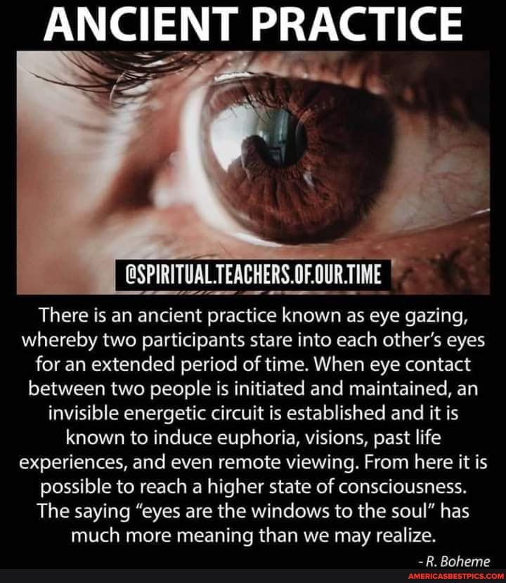 ANCIENT PRACTICE
OFOURT
There is an ancient practice known as eye gazing, whereby two participants stare into each other's eyes for an extended period of time. When eye contact between two people is initiated and maintained, an invisible energetic circuit is established and it is known to induce euphoria, visions, past life experiences, and even remote viewing. From here it is possible to reach a higher state of consciousness.
The saying "eyes are the windows to the soul" has much more meaning than we may realize.
-R. Boheme