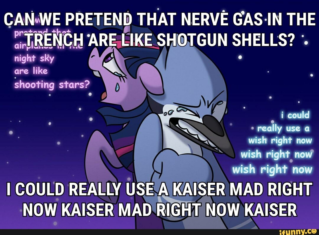 CAN WE PRETEND THAT NERVE GAS IN THE TRENCH ARE LIKE SHOTGUN SHELLS? night sky are like shooting stars?
could
peallly use
wish right now wish right now wish right now
I COULD REALLY USE KAISER MAD RIGHT NOW KAISER MAD RIGHT NOW KAISER