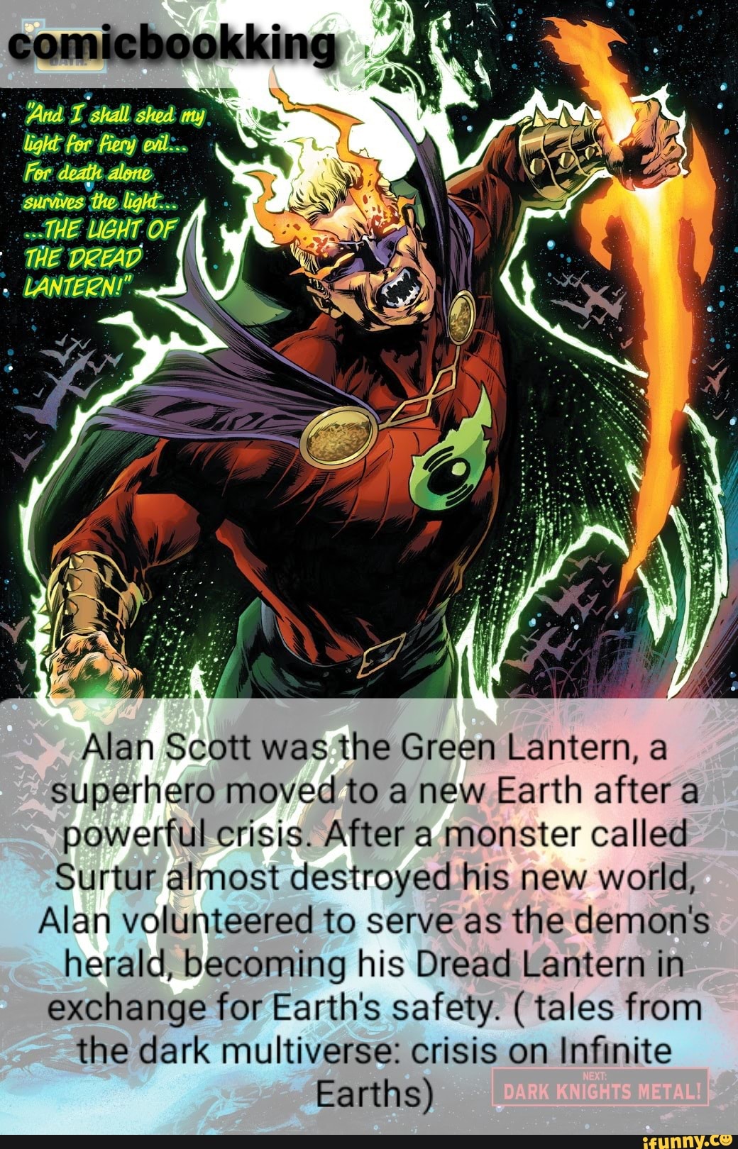 OF,
Alan Scott was the Green Lantern, a superhero moved to a new Earth after a powerful crisis. After a monster called
Surtur almost destroyed his new world,
Alan volunteered to serve as the demon's herald, becoming his Dread Lantern in exchange for Earth's safety. ( tales from the dark multiverse: crisis on Infinite
Earths)