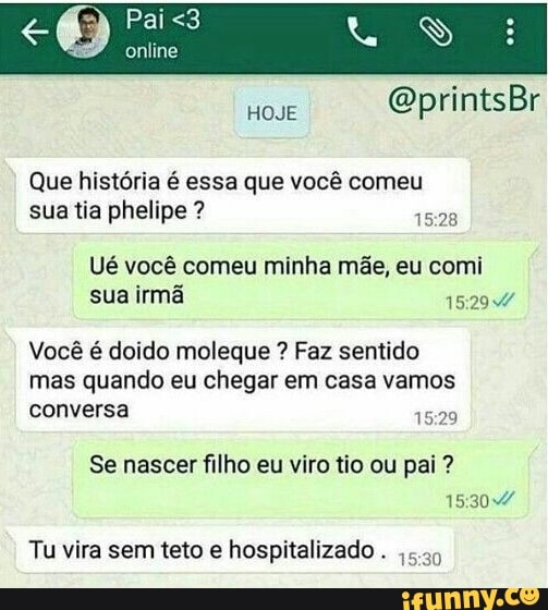 Que história é essa que você comeu
tia phelipe 1528
Ué você comeu minha mãe, eu comi
sua irmã 152947
Você é doido moleque Faz sentido
mas quando eu chegar em casa vamos
conversa
Se nascer filho eu viro tio ou pai 15:30
Tu vira sem teto e hospitalizado