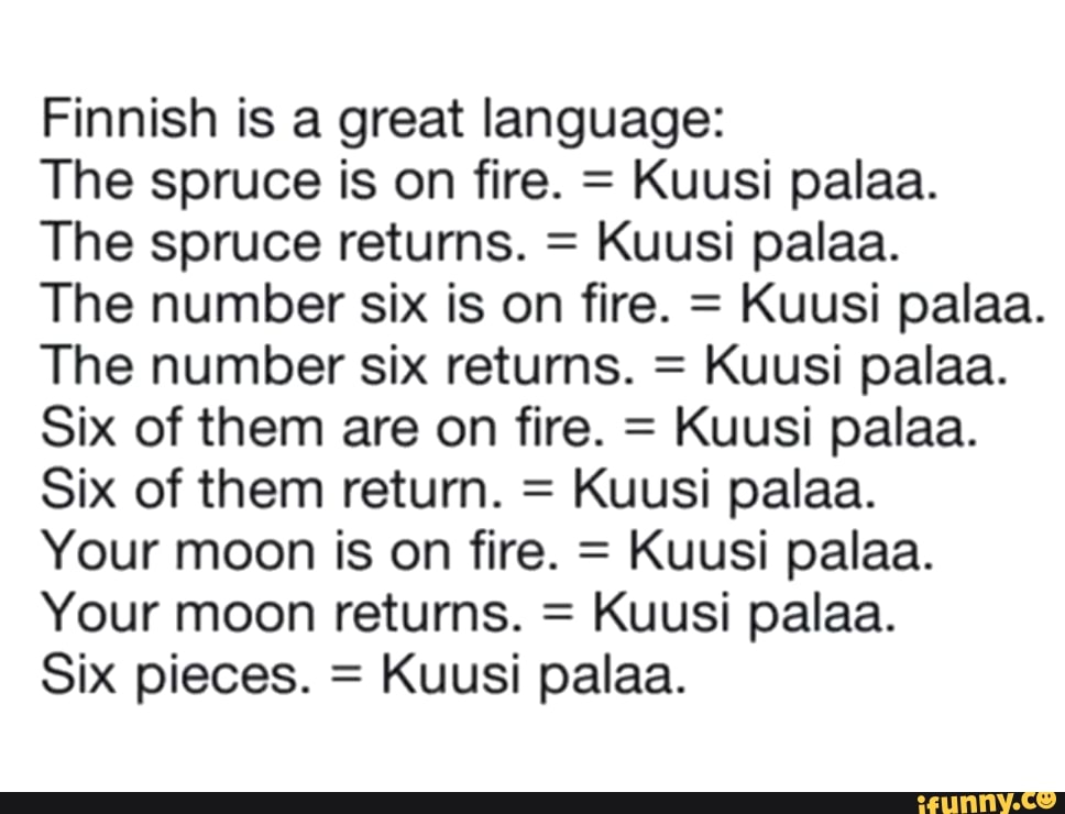 Finnish is a great language:
The spruce is on fire. =
Kuusi palaa.
The spruce returns. =
Kuusi palaa.
The number six is on fire. =
Kuusi palaa.
The number six returns. =
Kuusi palaa.
Six of them are on fire. =
Kuusi palaa.
Six of them return. =
Kuusi palaa.
Your moon is on fire. =
Kuusi palaa.
Your moon returns. =
Kuusi palaa.
Six pieces. =
Kuusi palaa.