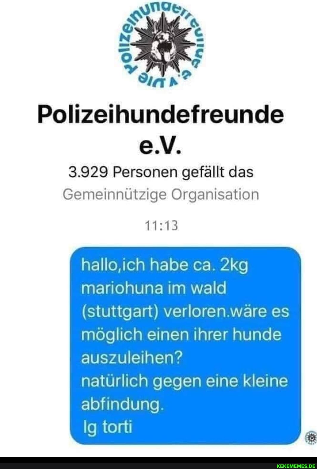Polizeihundefreunde
e.V.
3.929 Personen gefällt das
Gemeinnützige Organisation
hallo,ich habe ca.
mariohuna im wald
(stuttgart) verloren.wäre es möglich einen ihrer hunde
auszuleihen?
natürlich gegen eine kleine abfindung.
Ig torti