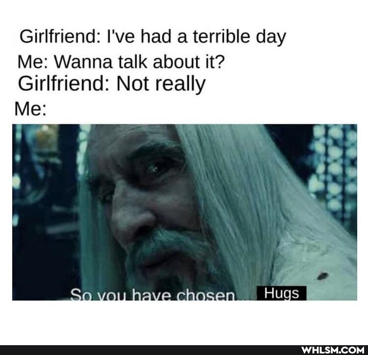 Girlfriend: I've had a terrible day
Me: Wanna talk about it?
Girlfriend: Not really
Me: