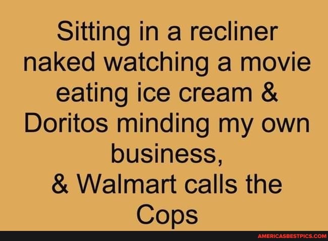 Sitting in a recliner naked watching a movie eating ice cream
Doritos minding my own lousiness,
& Walmart calls the
Cops
