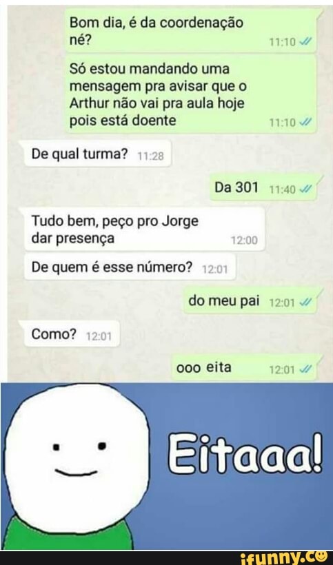 Bom dia, é da coordenação
Só estou mandando uma
mensagem pra avisar que
Arthur não vai pra aula hoje
pois está doente 11:10 4
De qual turma? 4125
Tudo bem, peço pro Jorge
dar presença 12:00
De quem é esse número? 17