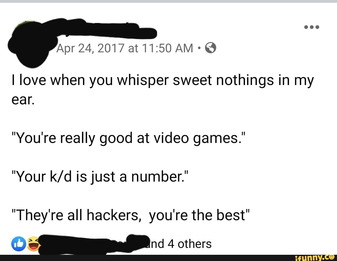 I love when you whisper sweet nothings in my
ear.
"You're really good at video games."
"Your k/d is just a number."
"They're all hackers, you're the best"
OM a 4 others