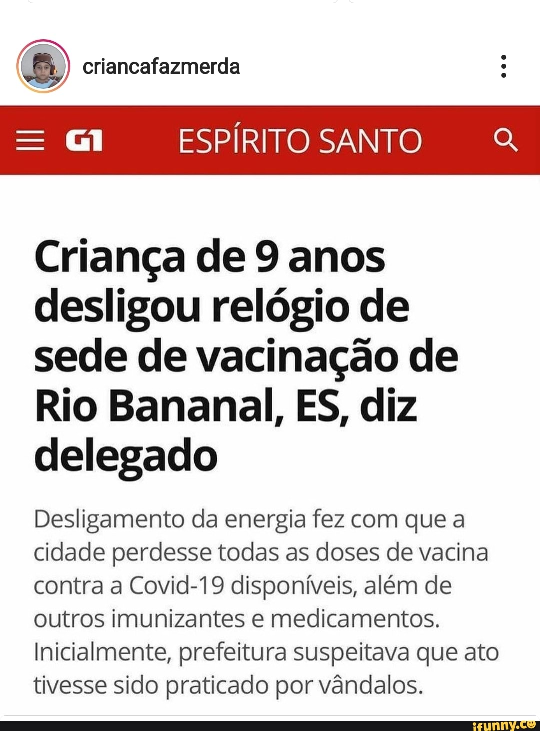 criancafazmerda
ESPÍRITO SANTO Q,
Criança de 9 anos desligou relógio de sede de vacinação de
Rio Bananal, ES, diz delegado
Desligamento da energia fez com que a cidade perdesse todas as doses de vacina contra a Covid-19 disponíveis, além de outros imunizantes e medicamentos.
Inicialmente, prefeitura suspeitava que ato tivesse sido praticado por vândalos.