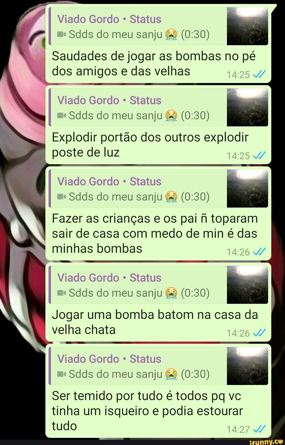 Viado Gordo Status
I
Saudades de jogar as bombas no pé dos amigos e das velhas
14:25
Viado Gordo Status
I
Sdds do meu sanju és) (0:30)
_Explodir portao dos outros explodir
poste de luz
14:25
4
Viado Gordo Status
I
Fazer as criangas e os pai fh toparam
sair de casa com medo de min é das minhas bombas
1:26
4
Viado Gordo Status
Jogar uma bomba batom na casa da
velha chata
14:26
Viado Gordo Status
I
Ser temido por tudo é todos pq vc
tinha um isqueiro e podia estourar