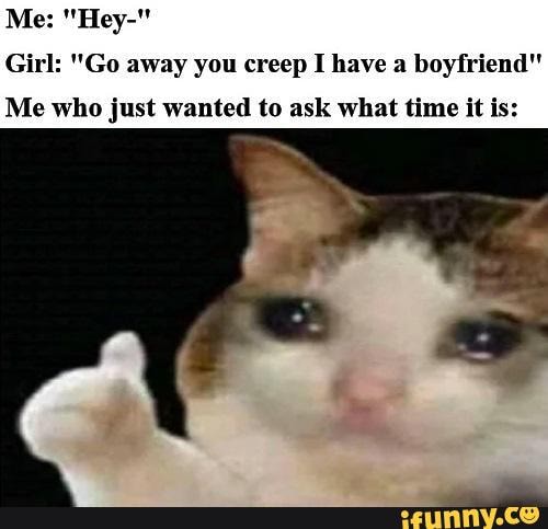 Girl: "Go away you creep I have a boyfriend"
Me who just wanted to ask what time it is: