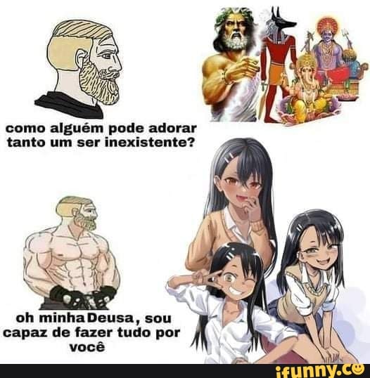 como alguém pode adorar tanto um ser inexistente?
oh minha Deusa, sou capaz de fazer tudo por você