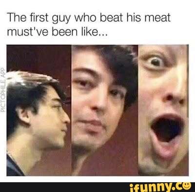 The first guy who beat his meat must've been like...