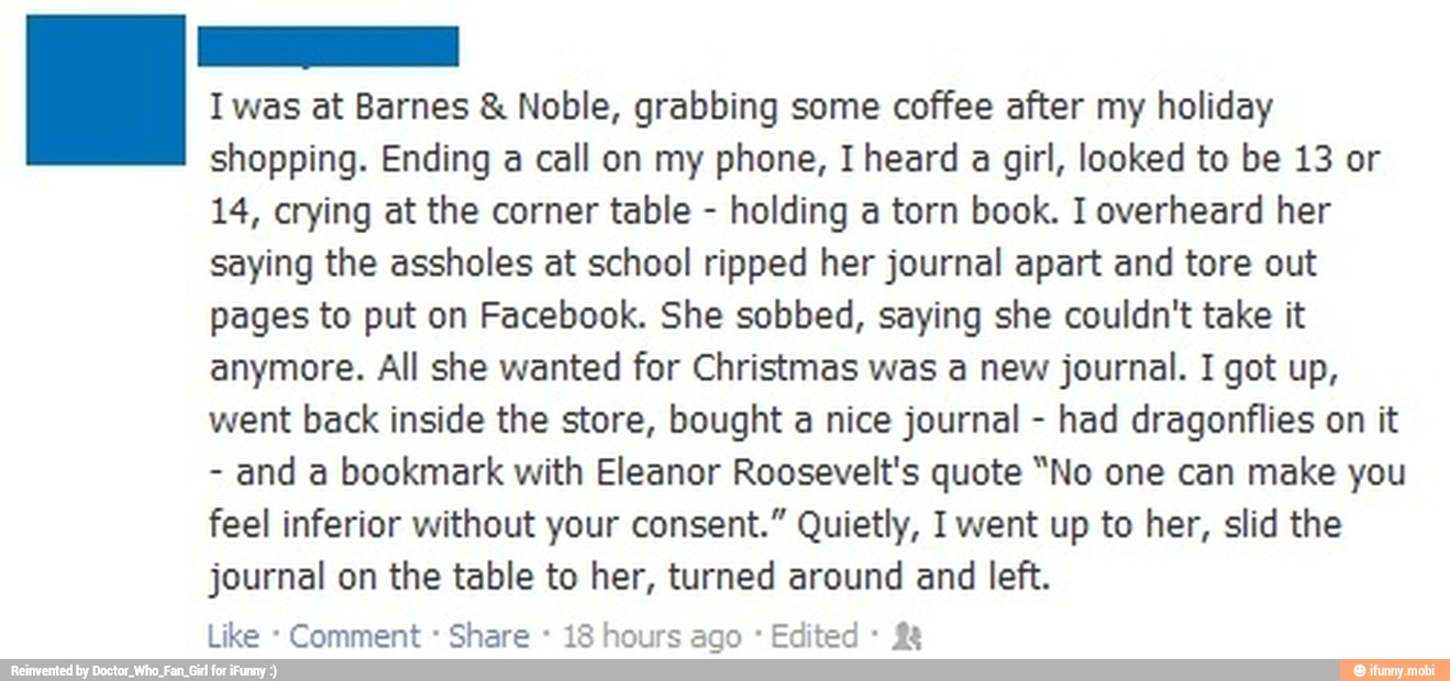 I was at Barnes Noble, grabbing some coffee after my holiday
shopping. Ending a call on my phone, I heard a girl, looked to be 13 or
14, crying at the corner table holding a torn book. I overheard her
saying the assholes at school ripped her journal apart and tore out
pages to put on Facebook. She sobbed, saying she couldn't take it
anymore. All she wanted for Christmas was a new journal. I got up,
went back inside the store, bought a nice journal had dragonflies on it
and a bookmark with Eleanor Roosevelt's quote "No one can make you
feel inferior without your consent." Quietly, I went up to her, slid the
journal on the table to her, turned around and left.
Comment Share