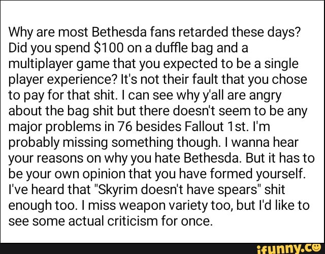 Why are most Bethesda fans retarded these days?
Did you spend $100 on
a duffle bag and a
multiplayer game that you expected to be a single
player experience? It's not their fault that you chose
to pay for that shit. I can see why y'all are angry
about the bag shit but there doesn't seem to be any
major problems in 76 besides Fallout 1st. I'm
probably missing something though. I wanna hear
your reasons on why you hate Bethesda. But it has to
be your own opinion that you have formed yourself.
I've heard that "Skyrim doesn't have spears" shit
enough too. I miss weapon variety too, but I'd like to
see some actual criticism for once.