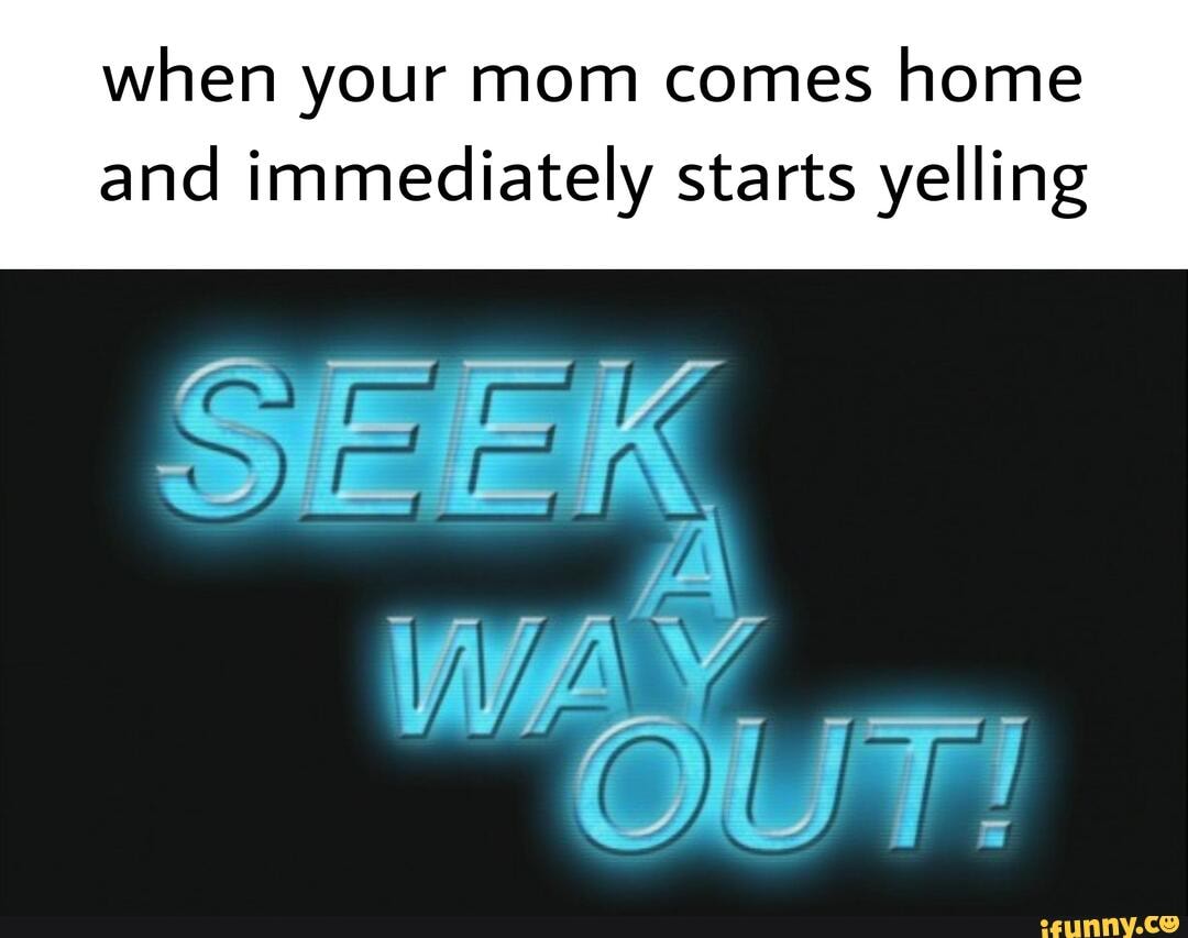 when your mom comes home and immediately starts yelling
