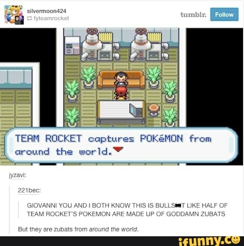 7" ROCKET captures POK&MON from
l
around the world. Y
AND I BOTH KNOW THIS
IS
BULLSMT LIKE HALF OF
OKEMON ARE MADE UP OF GODDAMN ZUBATS