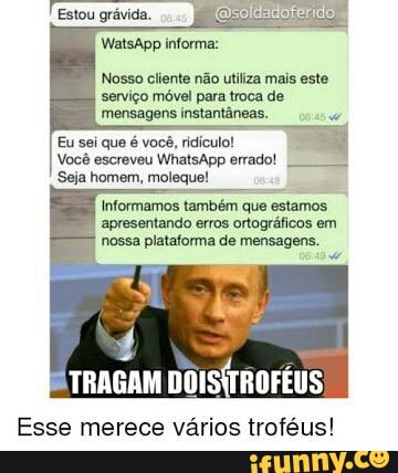 Nosso cliente não utiliza mais este
serviço móvel para troca de
mensagens instantâneas.
Eu sei que é você, ridículo!
Você escreveu WhatsApp errado!
Seja homem, moleque!
Informamos
também
que
estamos
apresentando erros ortográficos em
nossa plataforma de mensagens.
E TRAGAM
DOISÍTROFÉUS,
Esse merece vários troféus!