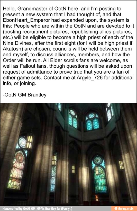 Hello, Grandmaster of OotN here, and I'm posting to
present a new system that I had thought of, and that
EbonHeart_Emperor had expanded upon, the system is
this: People who are within the OotN and are devoted to it
(posting recruitment pictures, republishing allies pictures,
etc.) will be eligible to become a high priest of each of the
Nine Divines, after the first eight (for I will be high priest if
Akatosh) are chosen, councils will be held between them
and myself, to discuss alliances, members, and how the
Order will be run. All Elder scrolls fans are welcome, as
well as Fallout fans, though questions will be asked upon
request of admittance to prove true that you are a fan of
either game sets. Contact me at Argyle 726 for additional
info, or joining.
-OotN GM Brantley