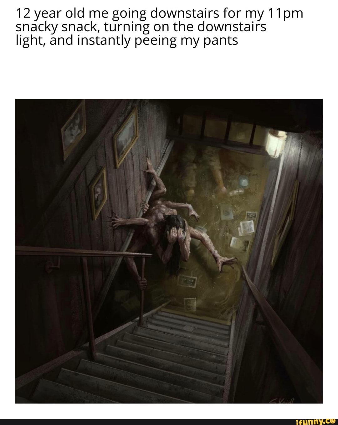 12 year old me going downstairs for my 11pm
snacky snack, turning on the downstairs
light, and instantly peeing my pants