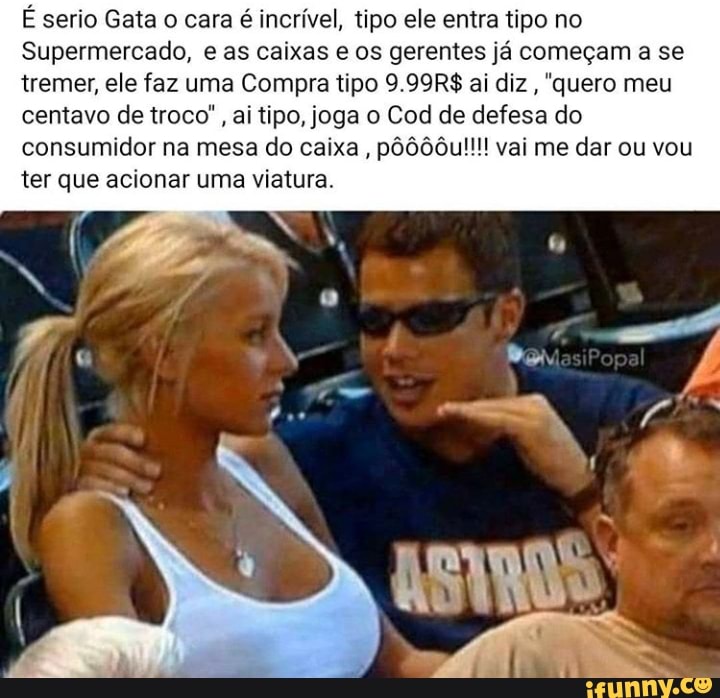 É serio Gata o cara é incrível, tipo ele entra tipo no
Supermercado, e as caixas e os gerentes já começam a se tremer, ele faz uma Compra tipo 9.99R$ ai diz, 'quero meu centavo de troco", ai tipo, joga o Cod de defesa do
consumidor na mesa do caixa, pôô00u!!!! vai me dar ou vou ter que acionar uma viatura.