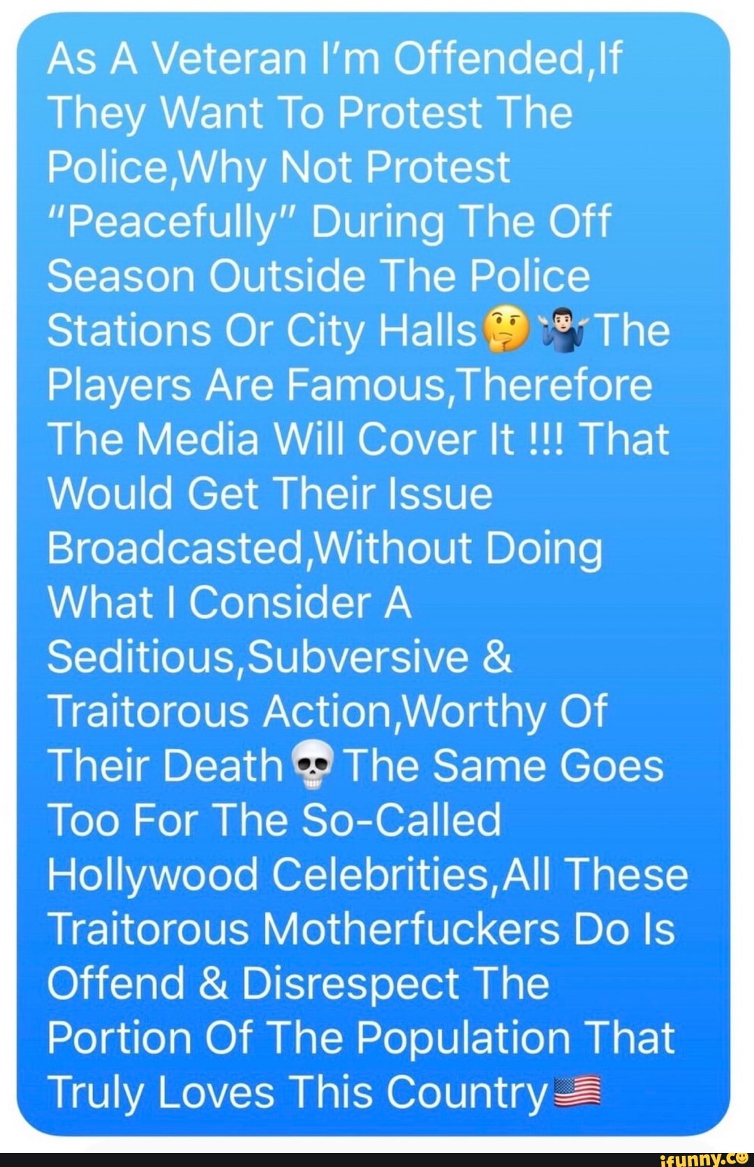 As A Veteran I'm Offended, If
They Want To Protest The
Why Not Protest
"Peacefully" During The Off
Season Outside The Police
Stations Or City Halls The
Players Are Famous, Theretore
The Media Will Cover It That
Would Get Their Issue
Without Doing
What Consider A Seditious Subversive &
Traitorous Acton Worthy Of
Their Death The Same Goes
Too For The So-Called
Hollywood Celebrities, All These
Traitorous Motherfuckers Do Is
Offend & Disrespect The
Portion Of The Population That
Truly Loves This Country =