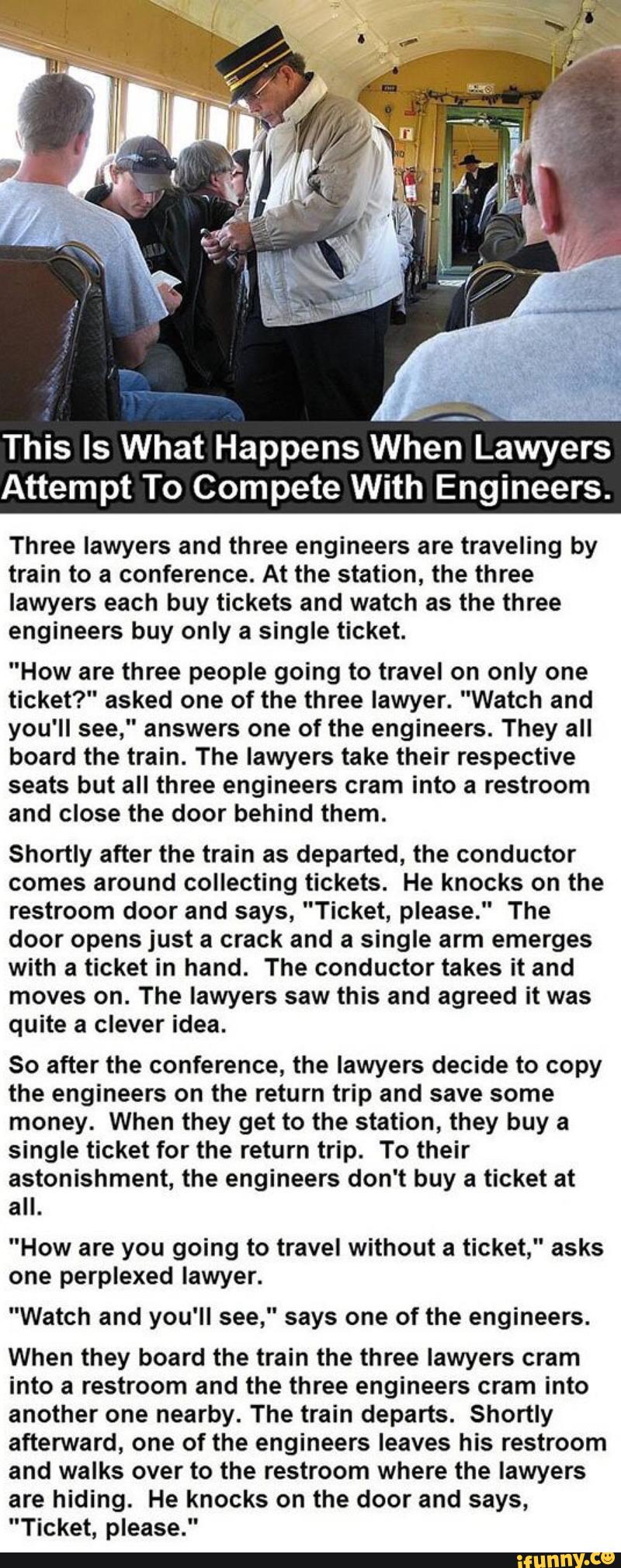 :,
__
"
This Is What Happens When Lawyers
Attempt To Compete With Engineers.
Three lawyers and three engineers are traveling by
train to a conference. At the station, the three
lawyers each buy tickets and watch as the three
engineers buy only a single ticket.
"How are three people going to travel on only one
ticket?" asked one of the three lawyer. "Watch and
you'll see," answers one of the engineers. They all
board the train. The lawyers take their respective
seats but all three engineers cram into a restroom
and close the door behind them.
Shortly after the train as departed, the conductor
comes around collecting tickets. He knocks on the
restroom door and says, "Ticket, please." The
door opens just a crack and a single arm emerges
with a ticket in hand. The conductor takes it and
moves on. The lawyers saw this and agreed it was
quite a clever idea.
So after the conference, the lawyers decide to copy
the engineers on the return trip and save some
money. When they get to the station, they buy a
single ticket for the return trip. To their
astonishment, the engineers don't buy a ticket at
all.
"How going to travel without ticket," asks