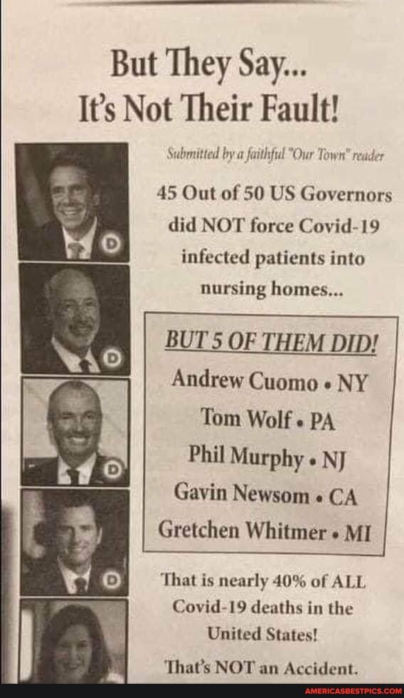 But They Say...
It's Not Their Fault!
Submitted by a faithful "Our Town" reader
45 Out of 50 US Governors did NOT force Coyid-19 infected patients into
nursing homes...
BUT 5 OF THEM DID!
Andrew Cuomo NY Tom Wolf PA
Phil Murphy " NJ Gavin Newsom " CA Gretchen Whitmer MI
That is nearly 40% of ALL Covid-19 deaths in the
United States!
Thate RIOT