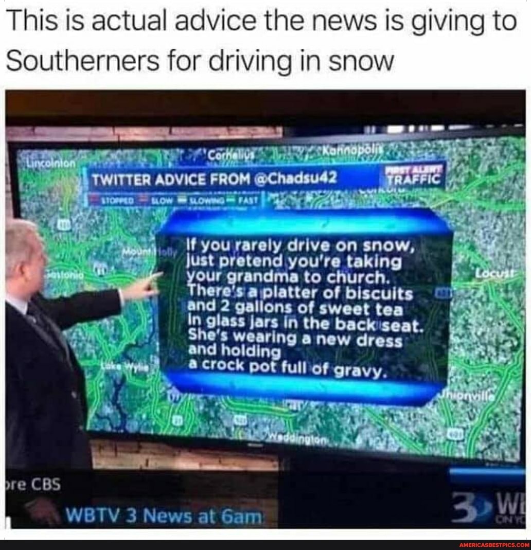 This is actual advice the news is giving to
Southerners for driving in snow
TWITTER ADVICE FROM @Chadsu42
If you rarely drive on snow, just pretend you're taking here's grandma to church. of biscuits here's a platter of biscuits and 2 galions of sweet tea
In glass jars in the backseat.
She's wearing a new dr and holding
Crock pot full of gravy.
bre CBS
WBTV 3 News at Gam