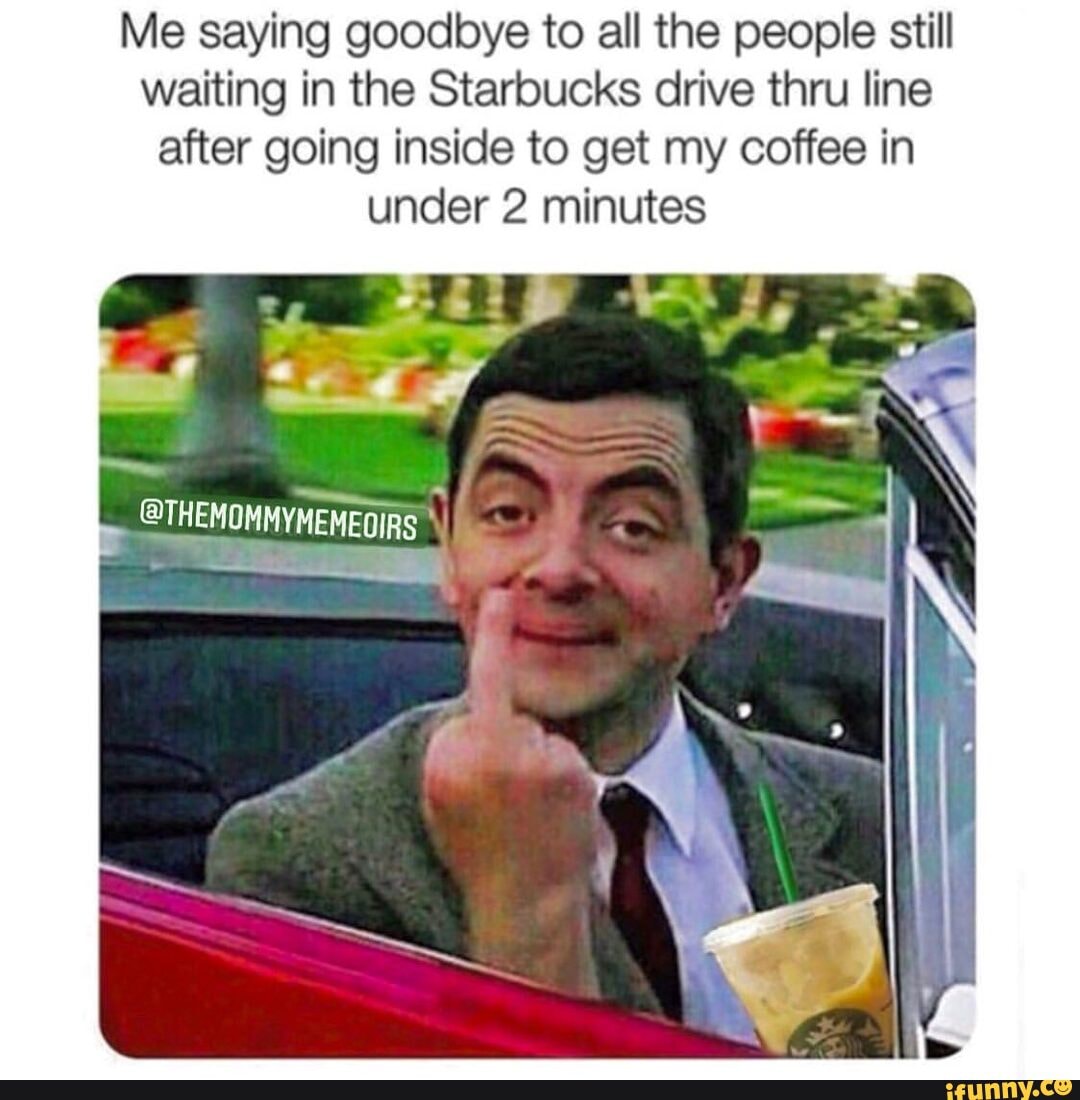 Me saying goodbye to all the people still waiting in the Starbucks drive thru line after going inside to get my coffee in under 2 minutes
iN