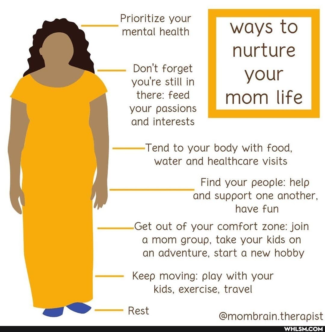 Prioritize your mental health ways to nurture
Don't forget
you're still in your there: feed mom life
your passions
and interests
Tend to your body with food, water and healthcare visits
Find your people: help and support one another, have fun
Get out of your comfort zone: join a mom group, take your kids on an adventure, start a new hobby
Keep moving: play with your kids, exercise, travel
Rest