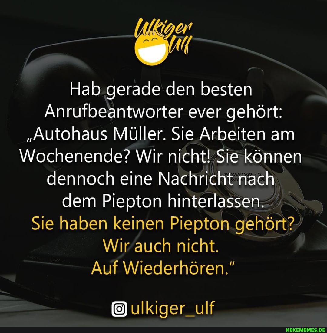 Hab gerade den besten
Anrufbeantworter ever gehört:
"Autohaus Müller. Sie Arbeiten am
Wochenende? Wir nicht! Sie können dennoch eine Nachricht nach dem Piepton hinterlassen.
Sie haben keinen Piepton gehört?
Wir auch nicht.
Auf Wiederhören."
ulkiger_ulf