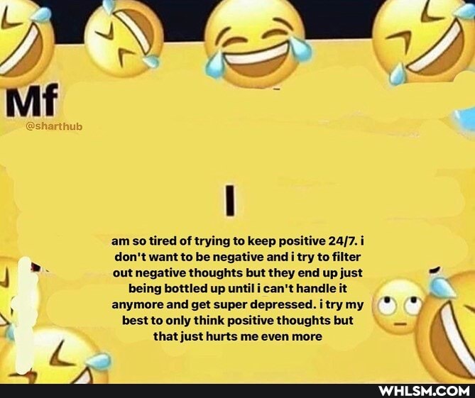 am so tired of trying to keep positive i don't want to be negative and i try to filter out negative thoughts but they end up just being bottled up until i can't handle it anymore and get super depressed. i try my
best to only think positive thoughts but that just hurts me even more