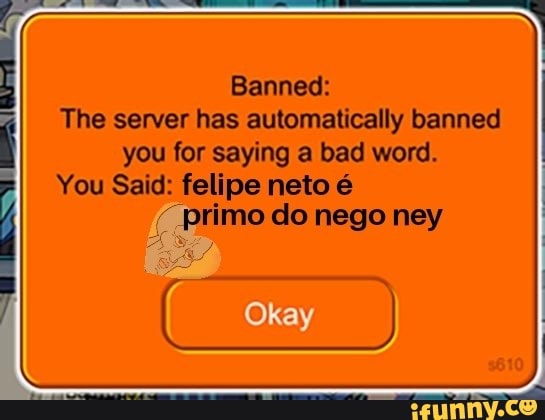 Bes
re
Banned:
The server has automatically banned
you for saying a bad word.
You Said: felipe neto é
(Primo do nego ney