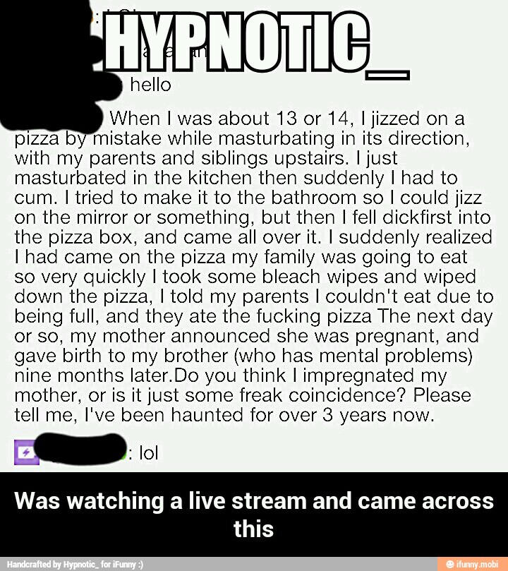 When I was about 13 or 14, I jizzed ona
pizza by mistake while masturbating in its direction,
with my parents and siblings upstairs. I just
masturbated in the kitchen then suddenly I had to
cum. I tried to make it to the bathroom so I could jizz
on the mirror or something, but then
I fell dickfirst into
the pizza box, and came all over it. I suddenly realized
I had came on the pizza my family was going to eat
so very quickly I took some bleach wipes and wiped
down the pizza, I told my parents I couldn't eat due to
being full, and they ate the fucking pizza The next day
or so, my mother announced she was pregnant, and
gave birth to my brother (who has mental problems)
nine months later.Do you think I impregnated my
mother, or is it just some freak coincidence? Please
tell me, I've been haunted for over 3 years now. - Was watching a live stream and came across this