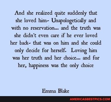 And she realized quite suddenly that she loved him- Unapologetically and with no reservation... and the truth was she didn't even care if he ever loved her back- that was on him and she could only decide for herself. Loving him was her truth and her choice... and for her, happiness was the only choice
Emma Blake