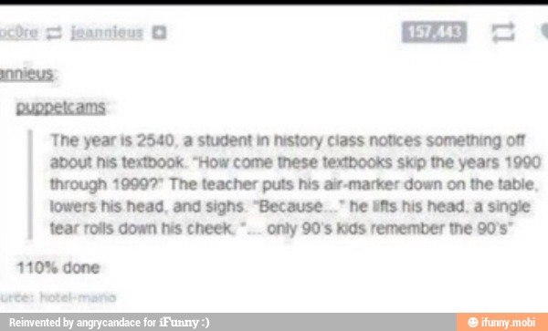 puppelcams
I
The year is 2540, a student in history class notices something off
about his textbook. "How come these textbooks skip the years 1990
through 19997" The teacher puts his air-marker down on the table
lowers his head, and sighs. "Because..." he lifts his head. a single
I
tear rolls down his cheek. only 90's kids remember the 90's"
110% done