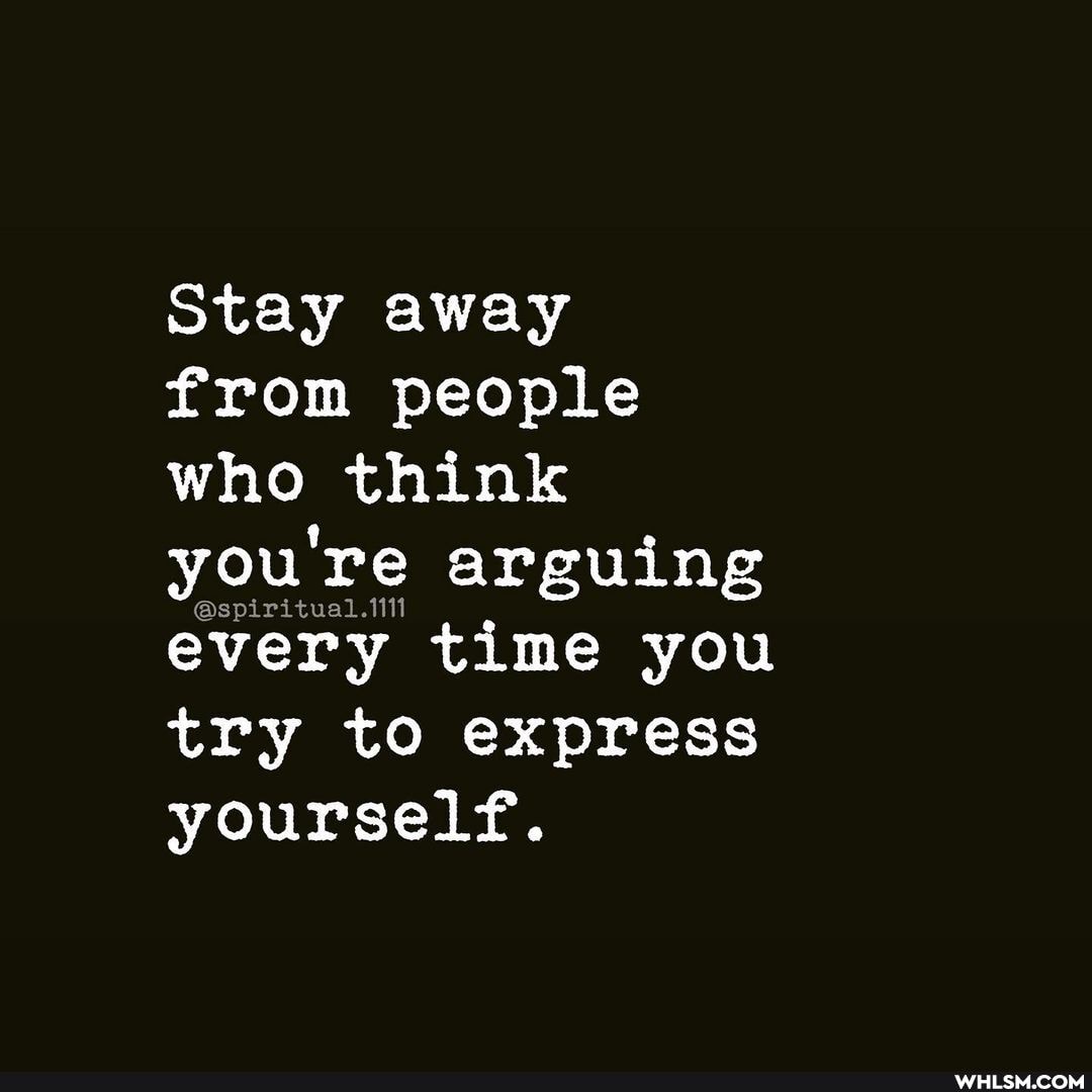 Stay away from people who think you're arguing every time you try to express
yourself.