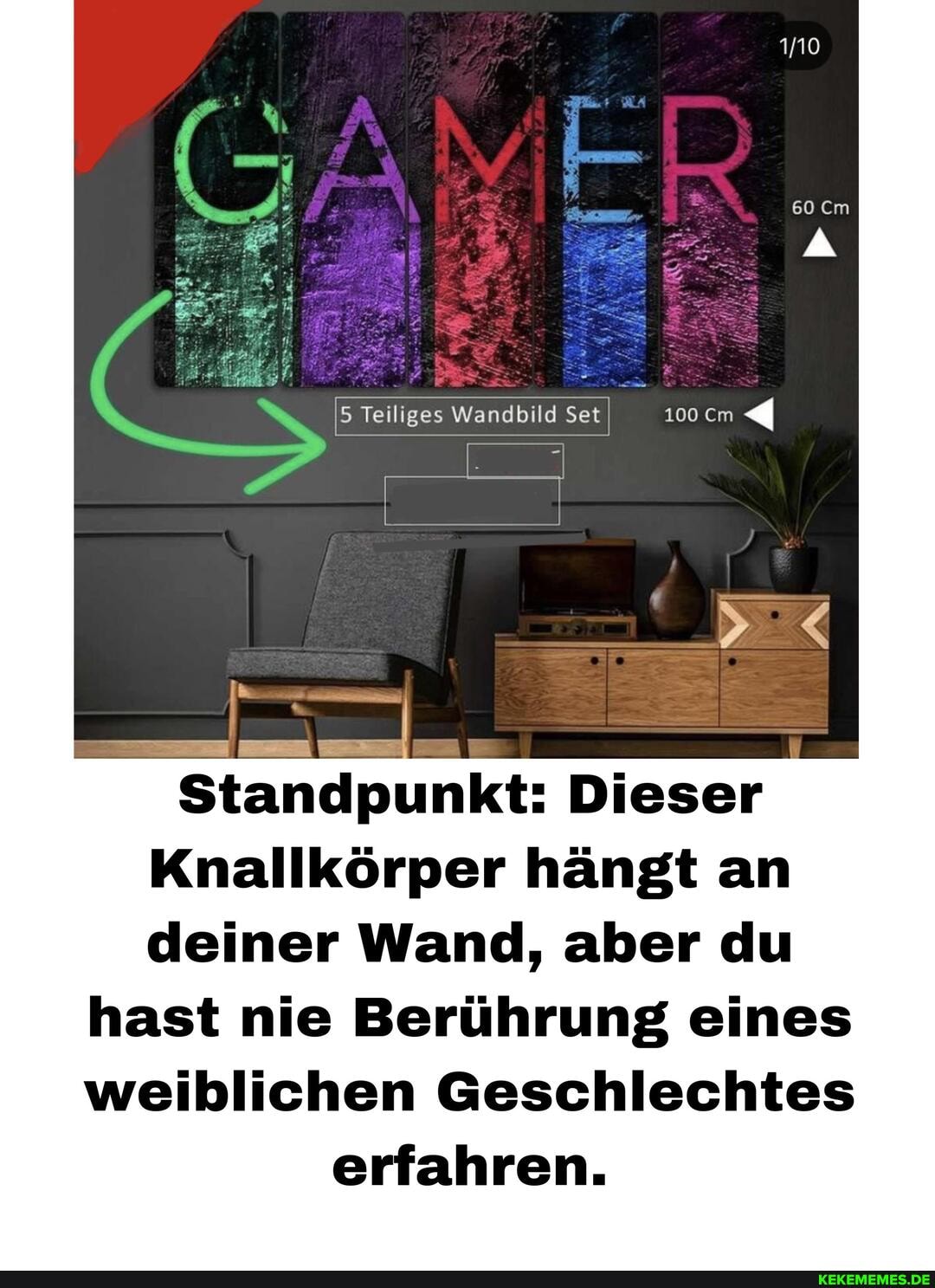 Teiliges Wandbild Set 00cm
Standpunkt: Dieser
Knallkörper hängt an deiner Wand, aber du
hast nie Berührung eines weiblichen Geschlechtes erfahren.