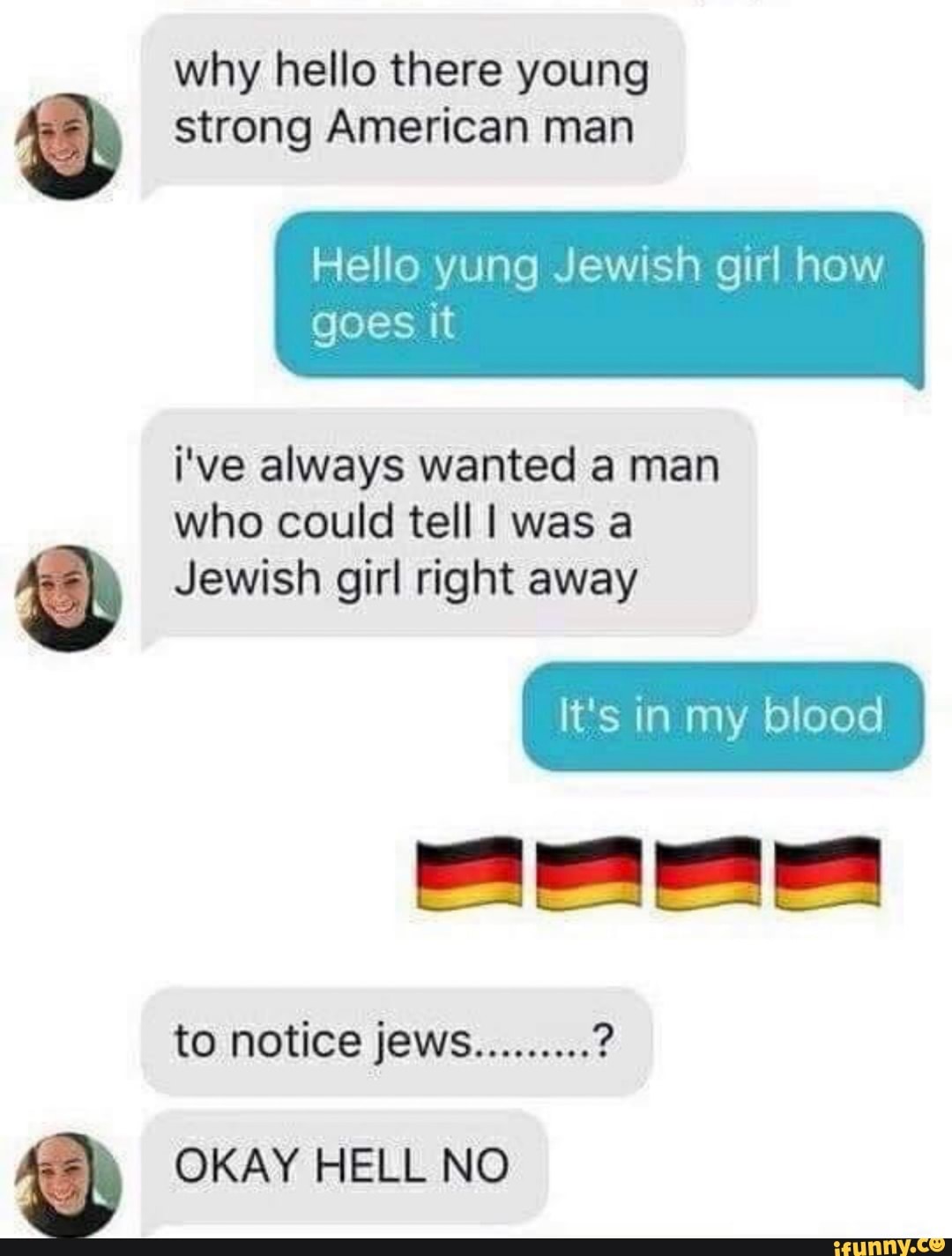 why hello there young
strong American man
Hello yung Jewish girl how
goes it
i've always wanted a man
who could tell I was a
' Jewish girl right away
to notice jews
.........
?
' OKAY HELL N0