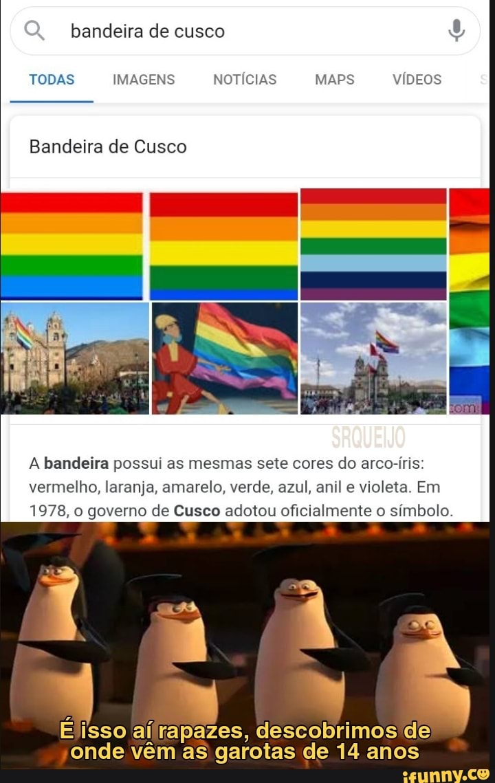 bandeira de cusco
TODAS IMAGENS NOTÍCIAS MAPS VÍDEOS
Bandeira de Cusco
A bandeira possui as mesmas sete cores do arco-íris: vermelho, laranja, amarelo, verde, azul, anil e violeta. Em
1978, o governo de Cusco adotou oficialmente o símbolo.
Élisso ai rapazes, descobrimos de onde vêm as garotas de 14 anos