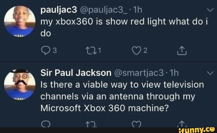 my xbox360 is show red light what do i
sra Sir Paul Jackson (Osmartjac3 y
Is there a viable way to view television
"Channels via an antenna through my
Microsoft Xbox 360 machine?