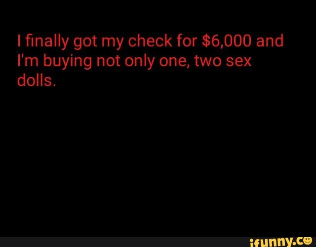 I finally got my check for $6,000 and
I'm buying not only one, two sex