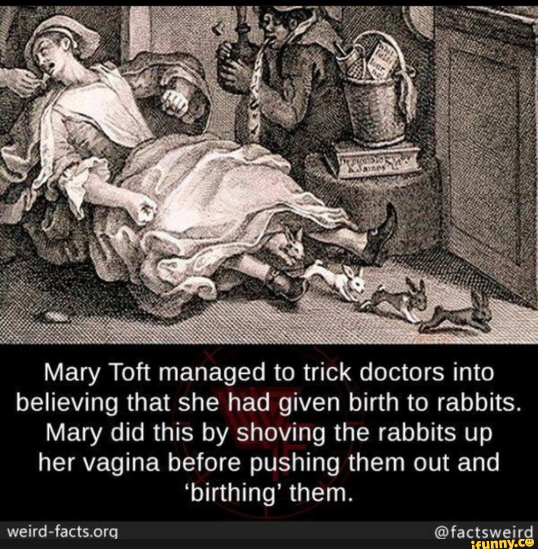 Mary Toft managed to trick doctors into believing that she had given birth to rabbits.
Mary did this by shoving the rabbits up her vagina before pushing them out and
'birthing' them.
@factsweird