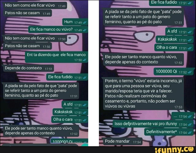 Não tem como ele ficar viúvo 1749
Patos não se casam
Hum
Ele fica manco ou viúvo? 17.49.47
SS
Não tem como ele ficar viúvo
Patos não se casam
Ent a dizendo que ele fica manco
250.47
Depende do contexto 17.51
Ele fica fudido
A plada se da pelo fato de que "pata" pode se referir tanto a um pato do genero
feminino, quanto ao pé do pato
= Asfd
Ksksksksk
Olhaocara 175.4
- "ubo
Ele pode ser tanto manco quanto viúvo, depende apenas do contexto
Ele pode ser tanto manco quanto
Ele fica fudido
A piada se da pelo fato de que 'pata" pode
se referir tanto a um pato do genero feminino, quanto co pédopato 1751
Ksksksksk 47
depende apenas do contexto
1000000 Qi
Porém, o termo 'viúvo' estaria incorreto, já que para uma pessoa ser viúva, seu teria que vira falecer.
Patos não realizam cerimônias de casamento e, portanto, não podem ser viúvos ou viúvas
2 Pode mandar Tam
Isso
Pode mandar 17: