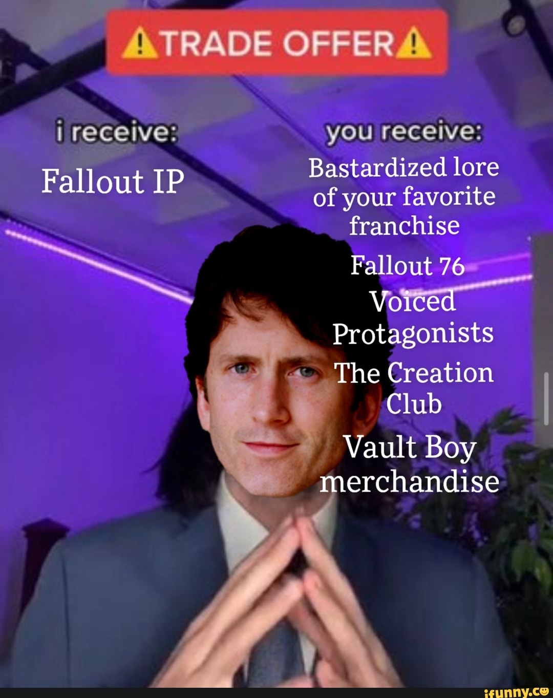 ATRADE OFFERA
i receive: you receive:
Bastardized lore
Fallout IP of your favorite
franchise
Fallout 76
Voiced
Protagonists
The Creation
\ Club
- Vault Boy merchandise