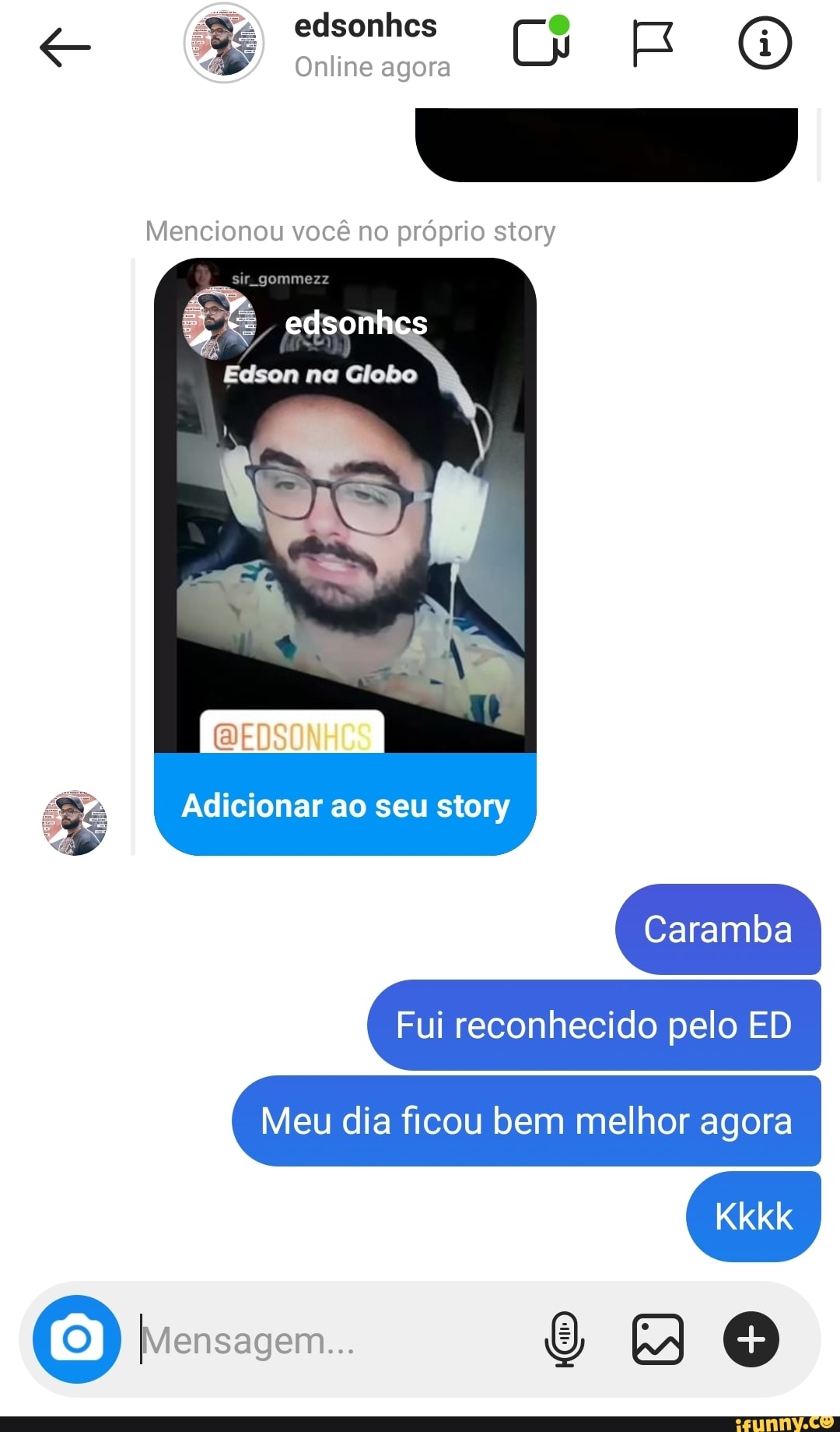 edsonhcs
Online agora
Mencionou você no próprio story
edsonhcs
Edson na Globo
BEDSO
Adicionar ao seu story
Caramba
Fui reconhecido pelo ED Meu dia ficou bem melhor agora
Mensagem...
Kkkk