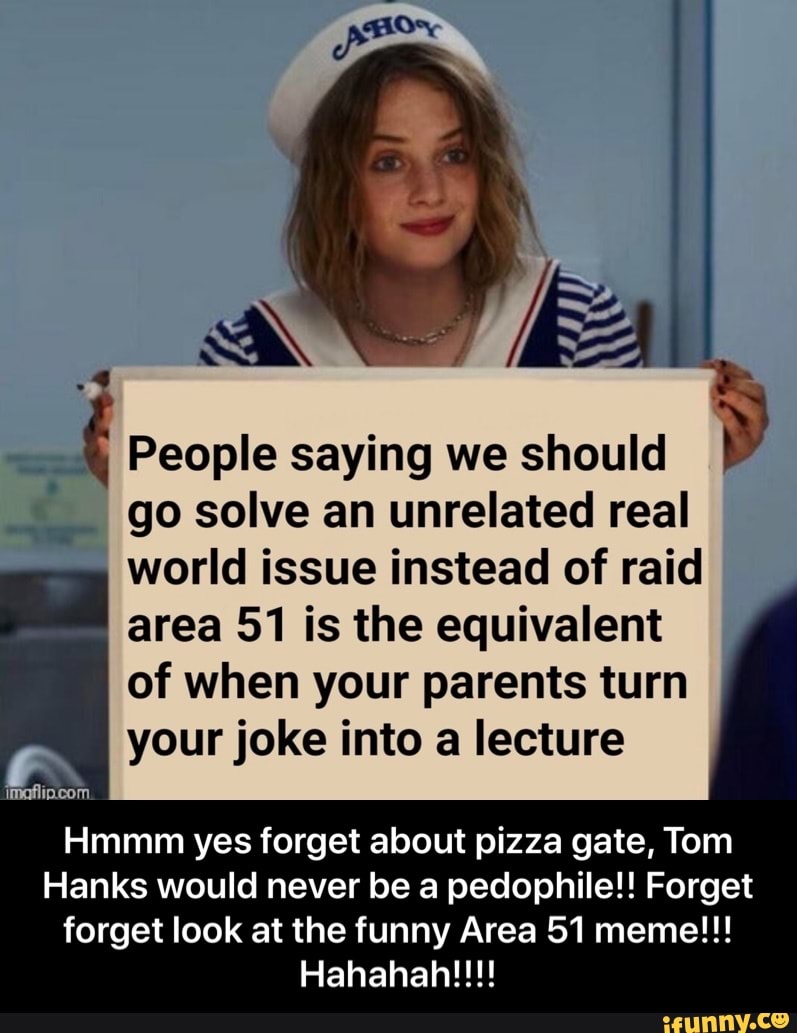 1.3
People saying we should
'
go solve an unrelated real
world issue instead of raid
area 51 is the equivalent
of when your parents turn
9 your joke into a lecture
"« .-
Hmmm yes forget about pizza gate, Tom
Hanks would never be a pedophilel! Forget
forget look at the funny Area 51 meme!!!
Hahahah!!!! - Hmmm yes forget about pizza gate, Tom Hanks would never be a pedophile!! Forget forget look at the funny Area 51 meme!!! Hahahah!!!!