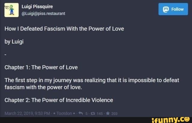 How I Defeated Fascism With the Power of Love
Chapter 1: The Power of Love
The first step in my journey was realizing that it is impossible to defeat
fascism with the power of love.
Chapter 2: The Power of Incredible Violence