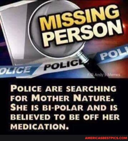 POLICE ARE SEARCHING FOR MOTHER NATURE.
SHE IS BI-POLAR AND IS BELIEVED TO BE OFF HER MEDICATION.