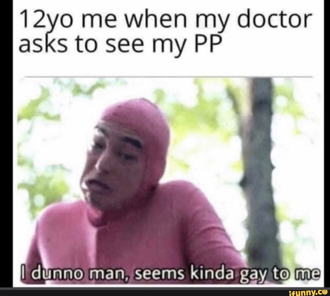 12yo me when my doctor asks to see my PP
I dummo man, seems kinda gay to me